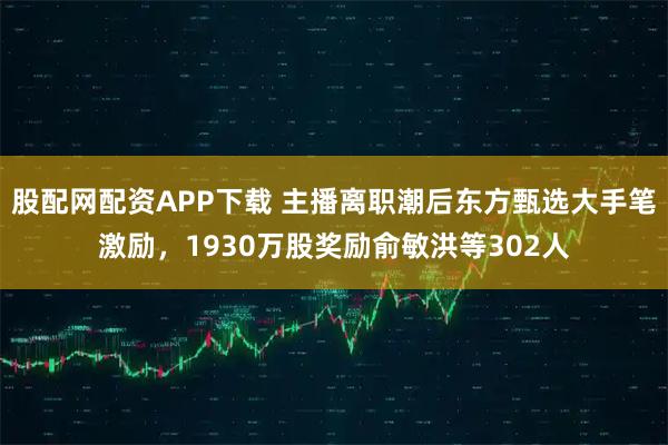 股配网配资APP下载 主播离职潮后东方甄选大手笔激励，1930万股奖励俞敏洪等302人