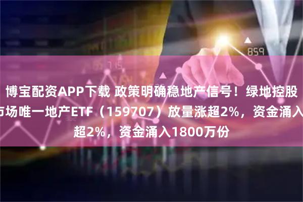 博宝配资APP下载 政策明确稳地产信号！绿地控股涨停！全市场唯一地产ETF（159707）放量涨超2%，资金涌入1800万份