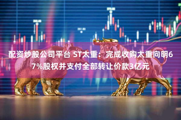 配资炒股公司平台 ST太重：完成收购太重向明67%股权并支付全部转让价款3亿元