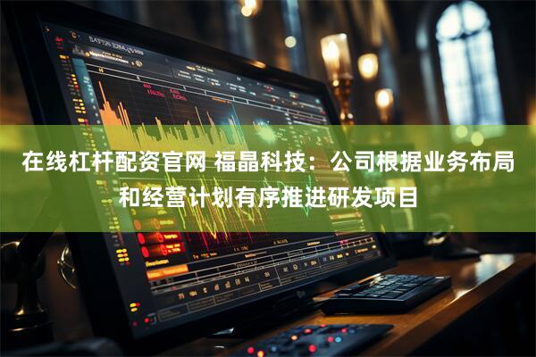 在线杠杆配资官网 福晶科技：公司根据业务布局和经营计划有序推进研发项目