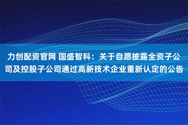力创配资官网 国盛智科：关于自愿披露全资子公司及控股子公司通过高新技术企业重新认定的公告