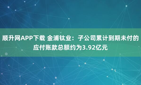 顺升网APP下载 金浦钛业：子公司累计到期未付的应付账款总额约为3.92亿元