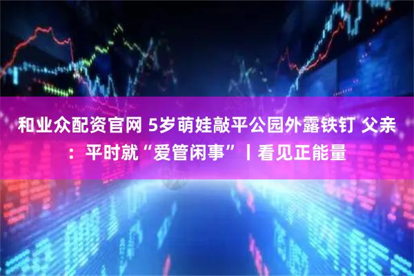 和业众配资官网 5岁萌娃敲平公园外露铁钉 父亲：平时就“爱管闲事”丨看见正能量