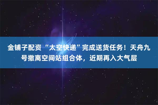 金铺子配资 “太空快递”完成送货任务！天舟九号撤离空间站组合体，近期再入大气层