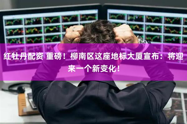 红牡丹配资 重磅！柳南区这座地标大厦宣布：将迎来一个新变化！