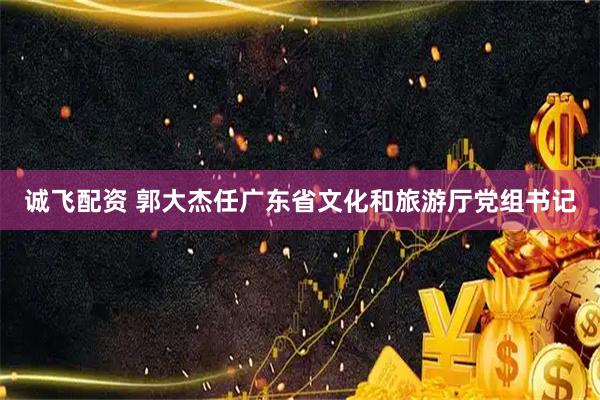 诚飞配资 郭大杰任广东省文化和旅游厅党组书记