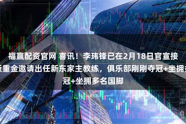 福赢配资官网 喜讯！李玮锋已在2月18日官宣接受大老板重金邀请出任新东家主教练，俱乐部刚刚夺冠+坐拥多名国脚