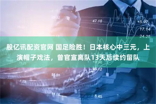 股亿讯配资官网 国足险胜！日本核心中三元，上演帽子戏法，曾官宣离队13天后续约留队
